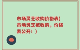 市场灵芝收购价格表(市场灵芝被收购，价格表公开！)