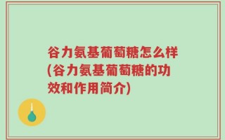 谷力氨基葡萄糖怎么样(谷力氨基葡萄糖的功效和作用简介)