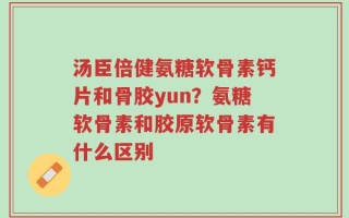汤臣倍健氨糖软骨素钙片和骨胶yun？氨糖软骨素和胶原软骨素有什么区别