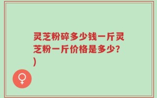 灵芝粉碎多少钱一斤灵芝粉一斤价格是多少？)