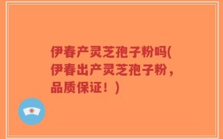 伊春产灵芝孢子粉吗(伊春出产灵芝孢子粉，品质保证！)
