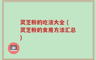 灵芝粉的吃法大全 (灵芝粉的食用方法汇总)