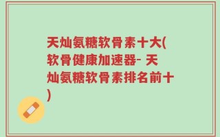 天灿氨糖软骨素十大(软骨健康加速器- 天灿氨糖软骨素排名前十)