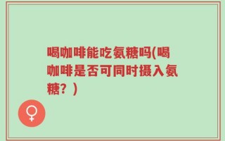 喝咖啡能吃氨糖吗(喝咖啡是否可同时摄入氨糖？)