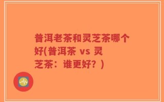 普洱老茶和灵芝茶哪个好(普洱茶 vs 灵芝茶：谁更好？)