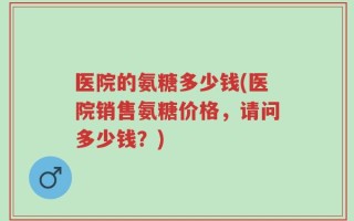 医院的氨糖多少钱(医院销售氨糖价格，请问多少钱？)