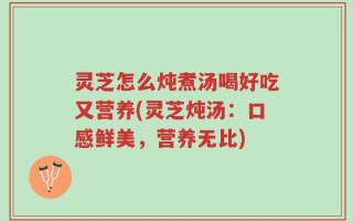 灵芝怎么炖煮汤喝好吃又营养(灵芝炖汤：口感鲜美，营养无比)