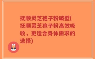 抚顺灵芝孢子粉破壁(抚顺灵芝孢子粉高效吸收，更适合身体需求的选择)