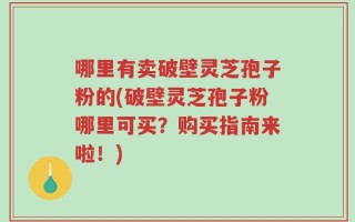 哪里有卖破壁灵芝孢子粉的(破壁灵芝孢子粉哪里可买？购买指南来啦！)