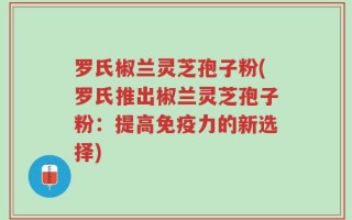 罗氏椒兰灵芝孢子粉(罗氏推出椒兰灵芝孢子粉：提高免疫力的新选择)