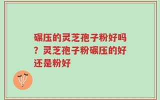 碾压的灵芝孢子粉好吗？灵芝孢子粉碾压的好还是粉好