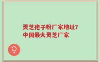 灵芝孢子粉厂家地址？中国最大灵芝厂家