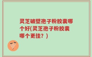灵芝破壁孢子粉胶囊哪个好(灵芝孢子粉胶囊哪个更佳？)