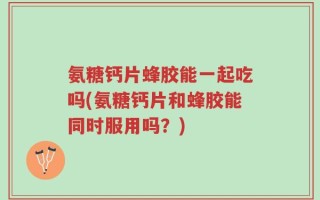 氨糖钙片蜂胶能一起吃吗(氨糖钙片和蜂胶能同时服用吗？)