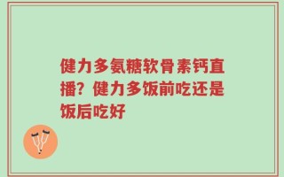 健力多氨糖软骨素钙直播？健力多饭前吃还是饭后吃好
