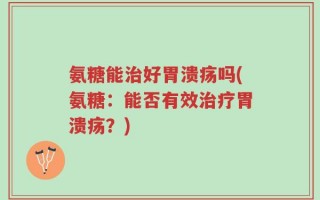 氨糖能治好胃溃疡吗(氨糖：能否有效治疗胃溃疡？)
