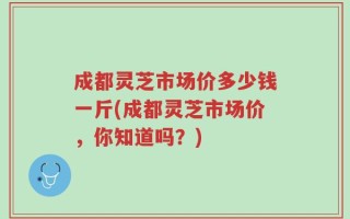 成都灵芝市场价多少钱一斤(成都灵芝市场价，你知道吗？)