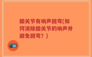 膝关节有响声回弯(如何消除膝关节的响声并避免回弯？)
