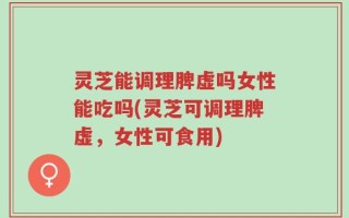 灵芝能调理脾虚吗女性能吃吗(灵芝可调理脾虚，女性可食用)