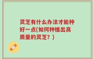 灵芝有什么办法才能种好一点(如何种植出高质量的灵芝？)