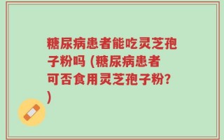 糖尿病患者能吃灵芝孢子粉吗 (糖尿病患者可否食用灵芝孢子粉？)