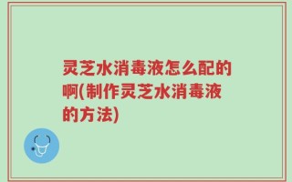 灵芝水消毒液怎么配的啊(制作灵芝水消毒液的方法)