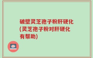 破壁灵芝孢子粉肝硬化(灵芝孢子粉对肝硬化有帮助)