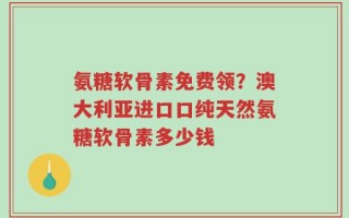 氨糖软骨素免费领？澳大利亚进口口纯天然氨糖软骨素多少钱