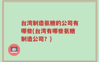台湾制造氨糖的公司有哪些(台湾有哪些氨糖制造公司？)