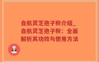 自航灵芝孢子粉介绍_自航灵芝孢子粉：全面解析其功效与使用方法