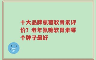 十大品牌氨糖软骨素评价？老年氨糖软骨素哪个牌子最好