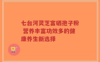 七台河灵芝富硒孢子粉 营养丰富功效多的健康养生新选择