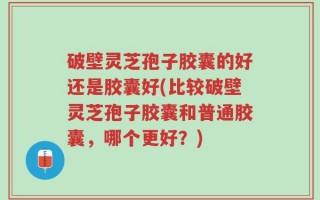 破壁灵芝孢子胶囊的好还是胶囊好(比较破壁灵芝孢子胶囊和普通胶囊，哪个更好？)