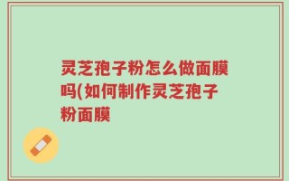 灵芝孢子粉怎么做面膜吗(如何制作灵芝孢子粉面膜