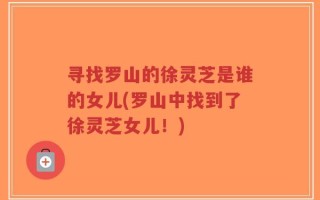 寻找罗山的徐灵芝是谁的女儿(罗山中找到了徐灵芝女儿！)