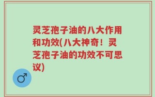 灵芝孢子油的八大作用和功效(八大神奇！灵芝孢子油的功效不可思议)