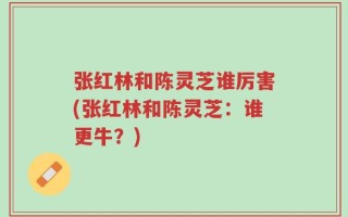 张红林和陈灵芝谁厉害(张红林和陈灵芝：谁更牛？)