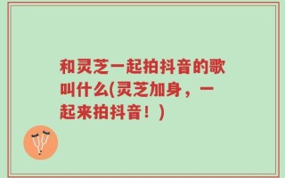 和灵芝一起拍抖音的歌叫什么(灵芝加身，一起来拍抖音！)