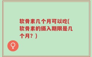 软骨素几个月可以吃(软骨素的摄入期限是几个月？)