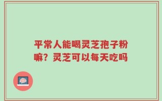 平常人能喝灵芝孢子粉嘛？灵芝可以每天吃吗