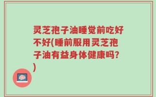 灵芝孢子油睡觉前吃好不好(睡前服用灵芝孢子油有益身体健康吗？)
