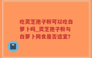 吃灵芝孢子粉可以吃白萝卜吗_灵芝孢子粉与白萝卜同食是否适宜？