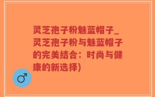 灵芝孢子粉魅蓝帽子_灵芝孢子粉与魅蓝帽子的完美结合：时尚与健康的新选择)
