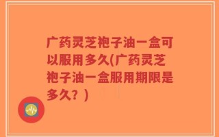广药灵芝袍子油一盒可以服用多久(广药灵芝袍子油一盒服用期限是多久？)