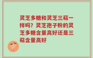 灵芝多糖和灵芝三萜一样吗？灵芝孢子粉的灵芝多糖含量高好还是三萜含量高好