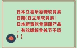 日本立喜乐氨糖软骨素日期(日立乐软骨素：日本新晋软骨健康产品，有效缓解骨关节不适！)