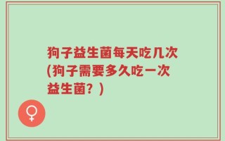 狗子益生菌每天吃几次(狗子需要多久吃一次益生菌？)