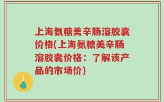 上海氨糖美辛肠溶胶囊价格(上海氨糖美辛肠溶胶囊价格：了解该产品的市场价)