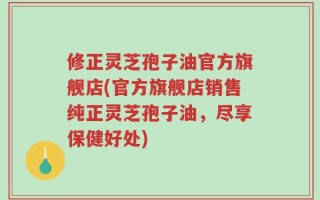 修正灵芝孢子油官方旗舰店(官方旗舰店销售纯正灵芝孢子油，尽享保健好处)