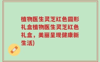 植物医生灵芝红色圆形礼盒植物医生灵芝红色礼盒，美丽呈现健康新生活)